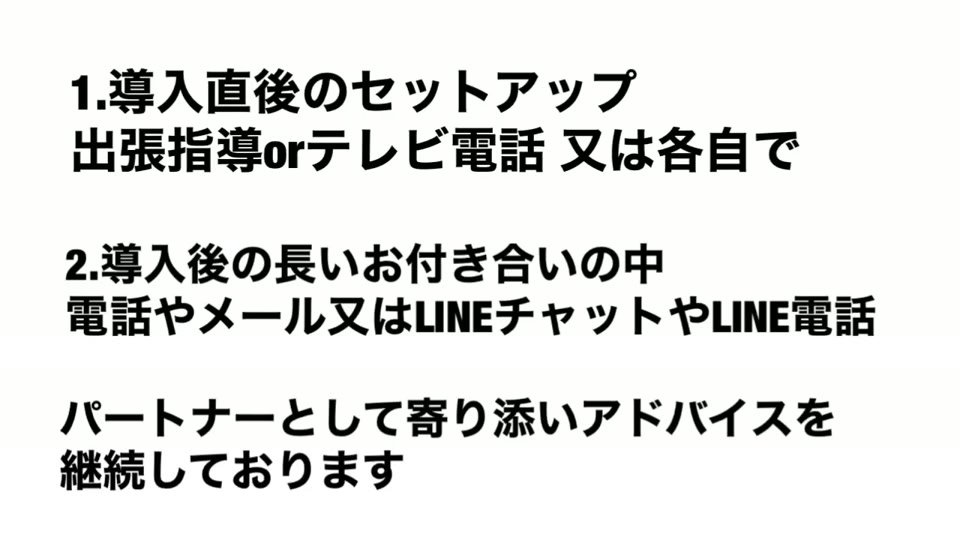 「1.導入直後のセットアップ 出張指導orテレビ電話 又は各自で」「2.導入後の長いお付き合いの中 電話やメール又はLINEチャットやLINE電話」「パートナーとして寄り添いアドバイスを継続しております」と書かれたスライド